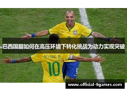 巴西国脚如何在高压环境下转化挑战为动力实现突破