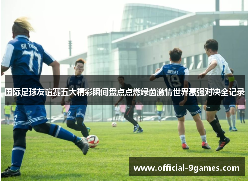 国际足球友谊赛五大精彩瞬间盘点点燃绿茵激情世界豪强对决全记录